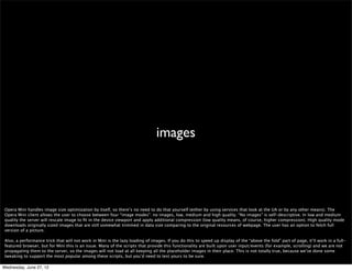 fewer server roundtrips




 Performance in Mini is very much about reducing the number of server roundtrips. Every change in the page requires a trip to the server.

 When events are triggered client-side a round trip to server occurs as they are handled in server window. For example, hover is directly not supported in its original way
 by design, as in most use cases it would require many server-client roundtrips. If there is a hover event on an element, it will create a link in Mini and a click on the link in
 client will trigger the event on server. So menus, that in desktop browser are hover controlled, in Mini are rather click controlled.

 Reducing the number of events to the minimum necessary for your page to be usable is a good approach :)

 Also, if it requires a repaint or a reﬂow, the server will be involved. This one’s pretty obvious but if you want to ﬁgure out what’s going on with your CSS you may want to
 use our DFL style proﬁler (http://my.opera.com/dragonﬂy/blog/experimental-build-with-integrated-style-proﬁler-preview).

Wednesday, June 27, 12
 