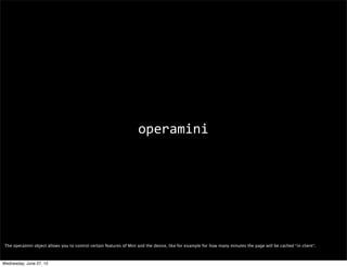 customizing content




 From what we’ve seen so far, Mini is super fast and performant but you may want to be sure you’re serving it the right content/format so it can properly work its magic.
 Progressive enhancement is the way to go, but also Mini offers several resources for you to optimize your content for it.

 I’m not going to go too much into it, but I’ll mention a few interesting things.

 (You can ﬁnd out more about all of these things here: http://dev.opera.com/articles/view/opera-mini-web-content-authoring-guidelines/)
Wednesday, June 27, 12
 