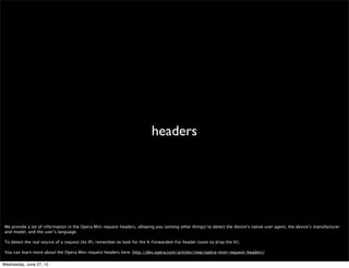 “Opera	
  Mini”




 Like usual, we discourage browser sniffing, but if you feel you absolutely must do it, please look for the whole “Opera Mini” phrase. Remember that there are other Opera
 browsers out there whose users may not appreciate your small screen-optimized content ;) Also, some people look for “Opera Mini” as a last resort so if they’re testing for
 other things like Android or iPhone ﬁrst they fail to recognize the user’s on Opera Mini.


Wednesday, June 27, 12
 