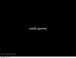 headers




 We provide a lot of information in the Opera Mini request headers, allowing you (among other things) to detect the device’s native user agent, the device’s manufacturer
 and model, and the user’s language.

 To detect the real source of a request (its IP), remember to look for the X-Forwarded-For header (soon to drop the X!).

 You can learn more about the Opera Mini request headers here: http://dev.opera.com/articles/view/opera-mini-request-headers/

Wednesday, June 27, 12
 