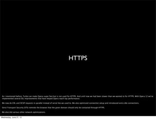 hwa




 What we currently do in Opera Mobile is to accelerate the panning, scrolling and zooming using hwa. Essentially we render the page (or part of the page) in software as
 usual, and when we have this buffer we upload it to a texture and then as you pan, zoom and scroll we present the texture -together with some effects- using hwa.

 This differs from the hwa we’ve integrated into desktop, which focuses on actual content rendering. We believe that accelerating content is more of an improvement than
 accelerating compositing on the Web today. Accelerating content will enable authors to make more complex and high performance games and other graphics-intensive
 applications that generally do not have much static content on top or under it. This is not there for mobile, but you can try it out by enabling hwa in the desktop conﬁgs.


Wednesday, June 27, 12
 