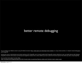 style proﬁler




 We’ve been working on a new style proﬁler for Dragonﬂy. The proﬁler lets you record all events that happen on a web page, for example script compilation and reﬂow.
 When recording is stopped these events will be presented in a timeline where you can see how long each event took. Events in the timeline can be hovered to get more
 information and some can be clicked. For now only style recalculation events can be clicked and will show a table of selector matching events with detailed information.
 Future releases will add the possibility to proﬁle JavaScript. We also have a feature in this release which improves timing accuracy in the Network by turning off unneeded
 debugging services. This will be especially noticeable when remote debugging.


Wednesday, June 27, 12
 