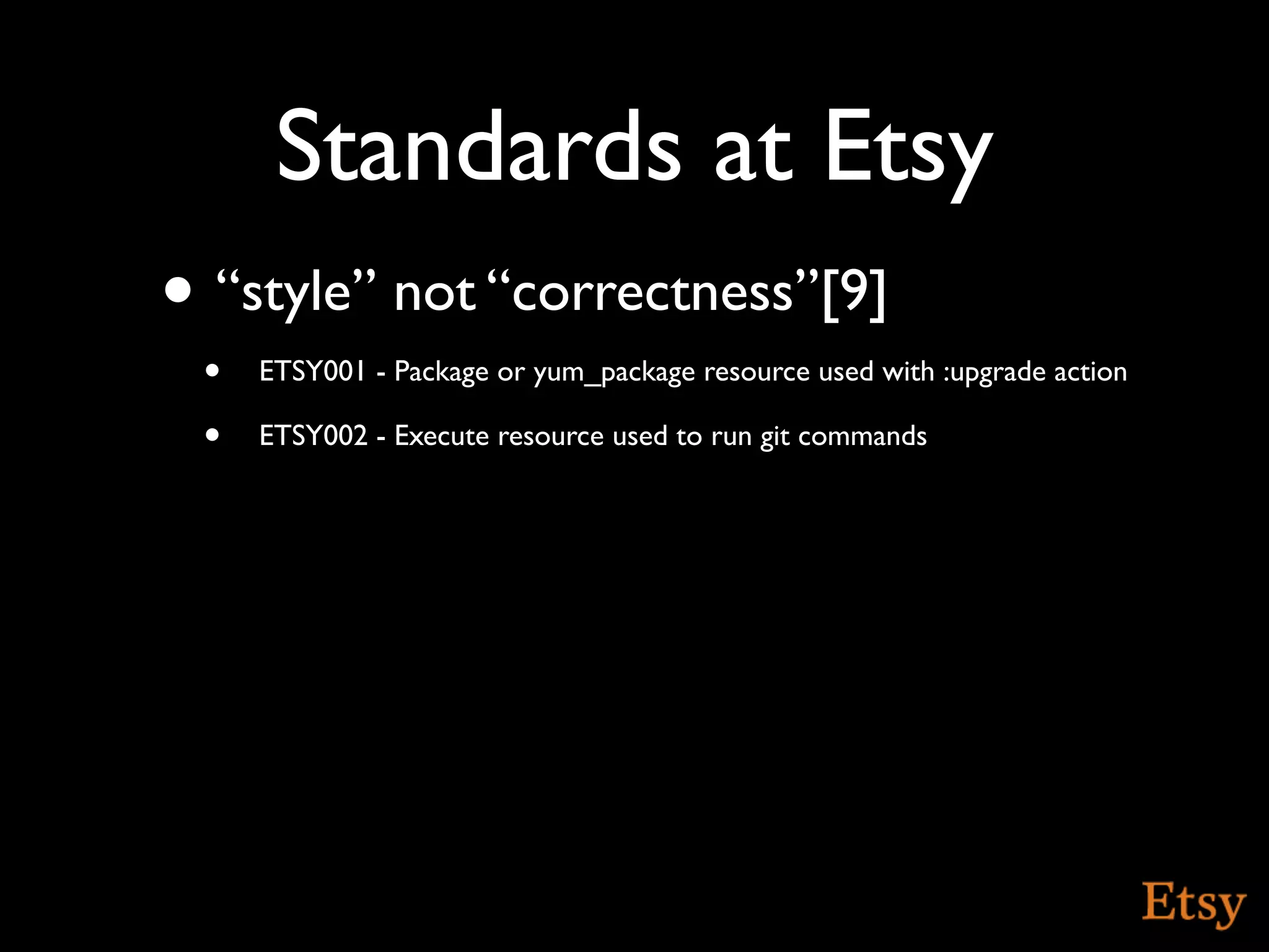 Standards at Etsy
• “style” not “correctness”[9]
 •   ETSY001 - Package or yum_package resource used with :upgrade action

 •   ETSY002 - Execute resource used to run git commands
 