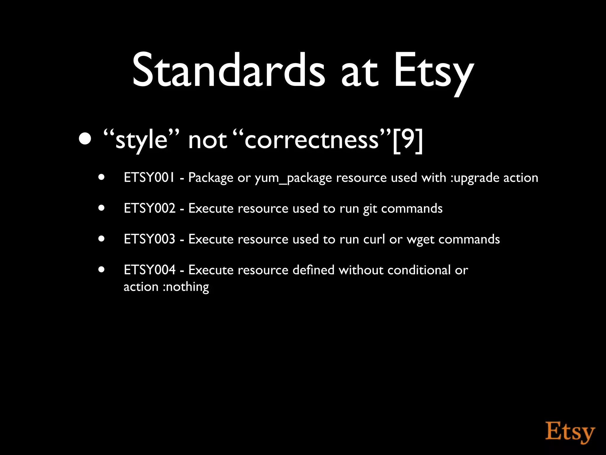 Standards at Etsy
• “style” not “correctness”[9]
 •   ETSY001 - Package or yum_package resource used with :upgrade action

 •   ETSY002 - Execute resource used to run git commands

 •   ETSY003 - Execute resource used to run curl or wget commands

 •   ETSY004 - Execute resource deﬁned without conditional or
     action :nothing
 