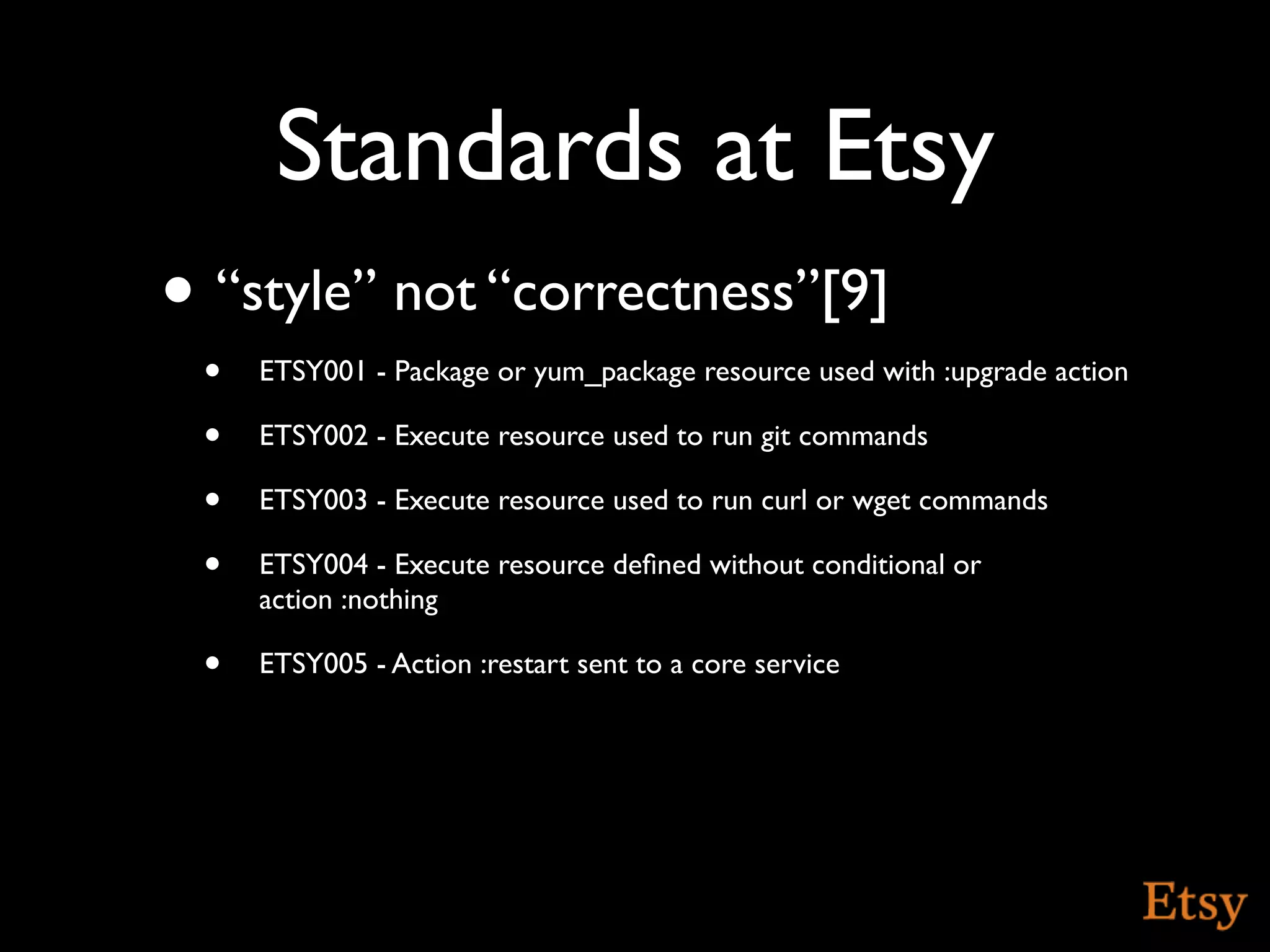 Standards at Etsy
• “style” not “correctness”[9]
 •   ETSY001 - Package or yum_package resource used with :upgrade action

 •   ETSY002 - Execute resource used to run git commands

 •   ETSY003 - Execute resource used to run curl or wget commands

 •   ETSY004 - Execute resource deﬁned without conditional or
     action :nothing

 •   ETSY005 - Action :restart sent to a core service
 