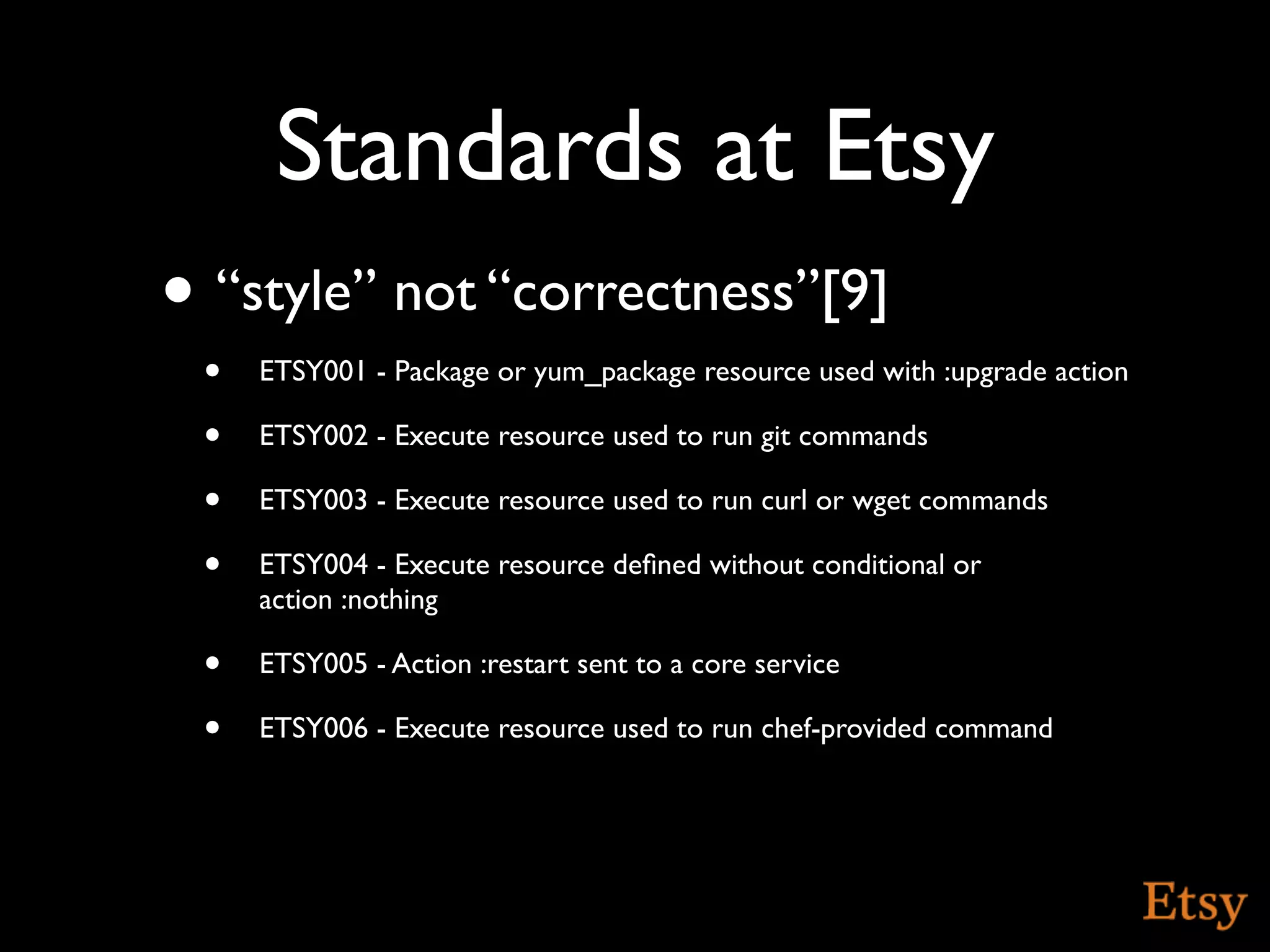 Standards at Etsy
• “style” not “correctness”[9]
 •   ETSY001 - Package or yum_package resource used with :upgrade action

 •   ETSY002 - Execute resource used to run git commands

 •   ETSY003 - Execute resource used to run curl or wget commands

 •   ETSY004 - Execute resource deﬁned without conditional or
     action :nothing

 •   ETSY005 - Action :restart sent to a core service

 •   ETSY006 - Execute resource used to run chef-provided command
 