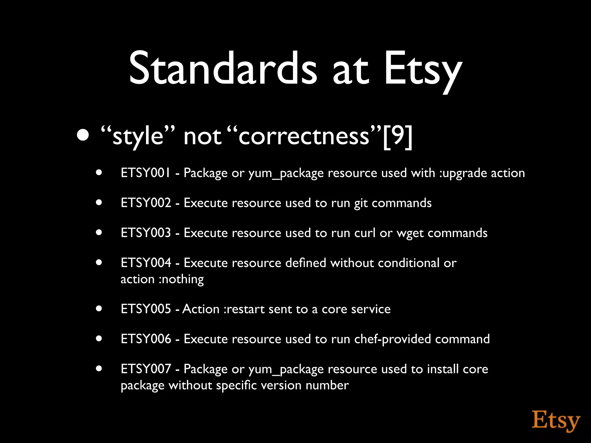 Standards at Etsy
• “style” not “correctness”[9]
 •   ETSY001 - Package or yum_package resource used with :upgrade action

 •   ETSY002 - Execute resource used to run git commands

 •   ETSY003 - Execute resource used to run curl or wget commands

 •   ETSY004 - Execute resource deﬁned without conditional or
     action :nothing

 •   ETSY005 - Action :restart sent to a core service

 •   ETSY006 - Execute resource used to run chef-provided command

 •   ETSY007 - Package or yum_package resource used to install core
     package without speciﬁc version number
 