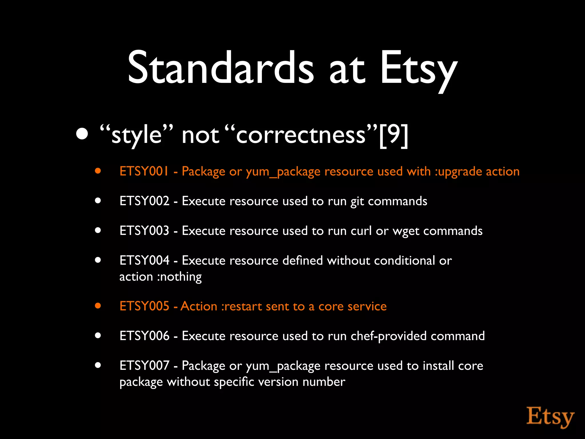 Standards at Etsy
• “style” not “correctness”[9]
 •   ETSY001 - Package or yum_package resource used with :upgrade action

 •   ETSY002 - Execute resource used to run git commands

 •   ETSY003 - Execute resource used to run curl or wget commands

 •   ETSY004 - Execute resource deﬁned without conditional or
     action :nothing

 •   ETSY005 - Action :restart sent to a core service

 •   ETSY006 - Execute resource used to run chef-provided command

 •   ETSY007 - Package or yum_package resource used to install core
     package without speciﬁc version number
 