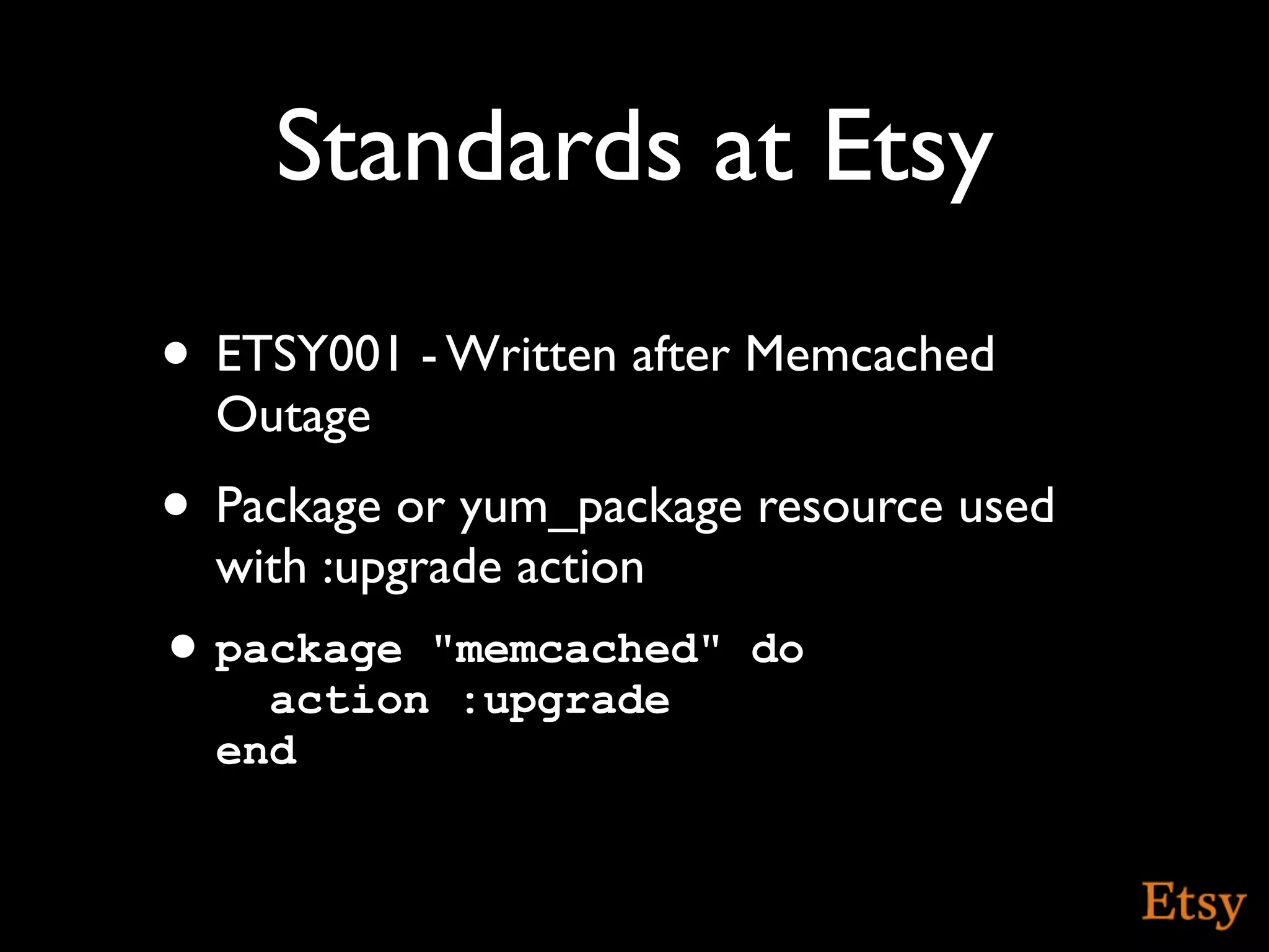 Standards at Etsy
• ETSY001 - Written after Memcached
  Outage
• Package or yum_package resource used
  with :upgrade action
• package "memcached" do
    action :upgrade
  end
 