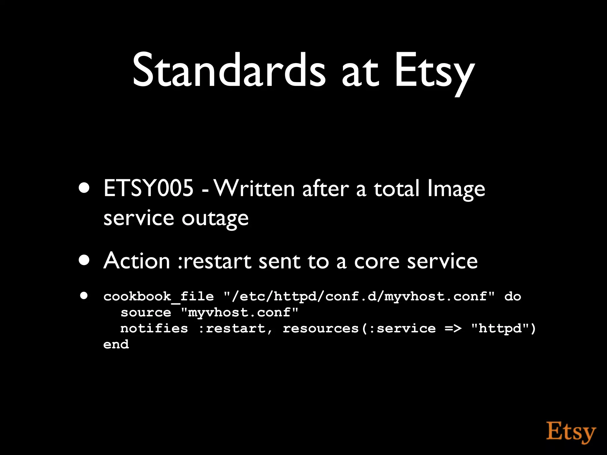 Standards at Etsy

• ETSY005 - Written after a total Image
    service outage
• Action :restart sent to a core service
•   cookbook_file "/etc/httpd/conf.d/myvhost.conf" do
      source "myvhost.conf"
      notifies :restart, resources(:service => "httpd")
    end
 