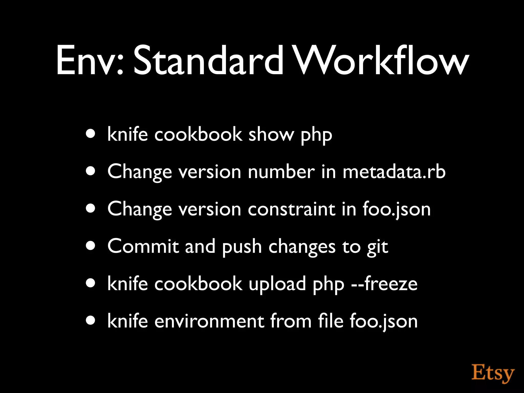 Env: Standard Workﬂow
 • knife cookbook show php
 • Change version number in metadata.rb
 • Change version constraint in foo.json
 • Commit and push changes to git
 • knife cookbook upload php --freeze
 • knife environment from ﬁle foo.json
 