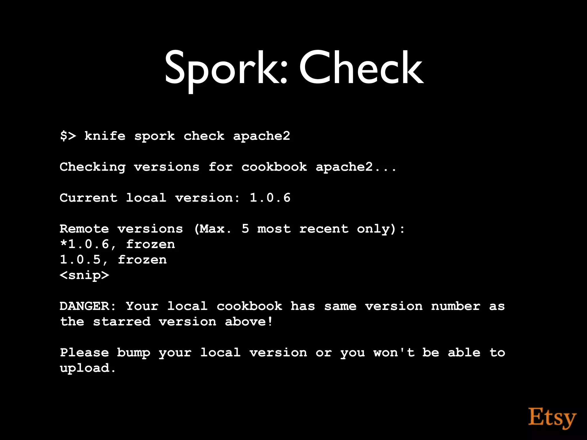 Spork: Check
$> knife spork check apache2

Checking versions for cookbook apache2...

Current local version: 1.0.6

Remote versions (Max. 5 most recent only):
*1.0.6, frozen
1.0.5, frozen
<snip>

DANGER: Your local cookbook has same version number as
the starred version above!

Please bump your local version or you won't be able to
upload.
 