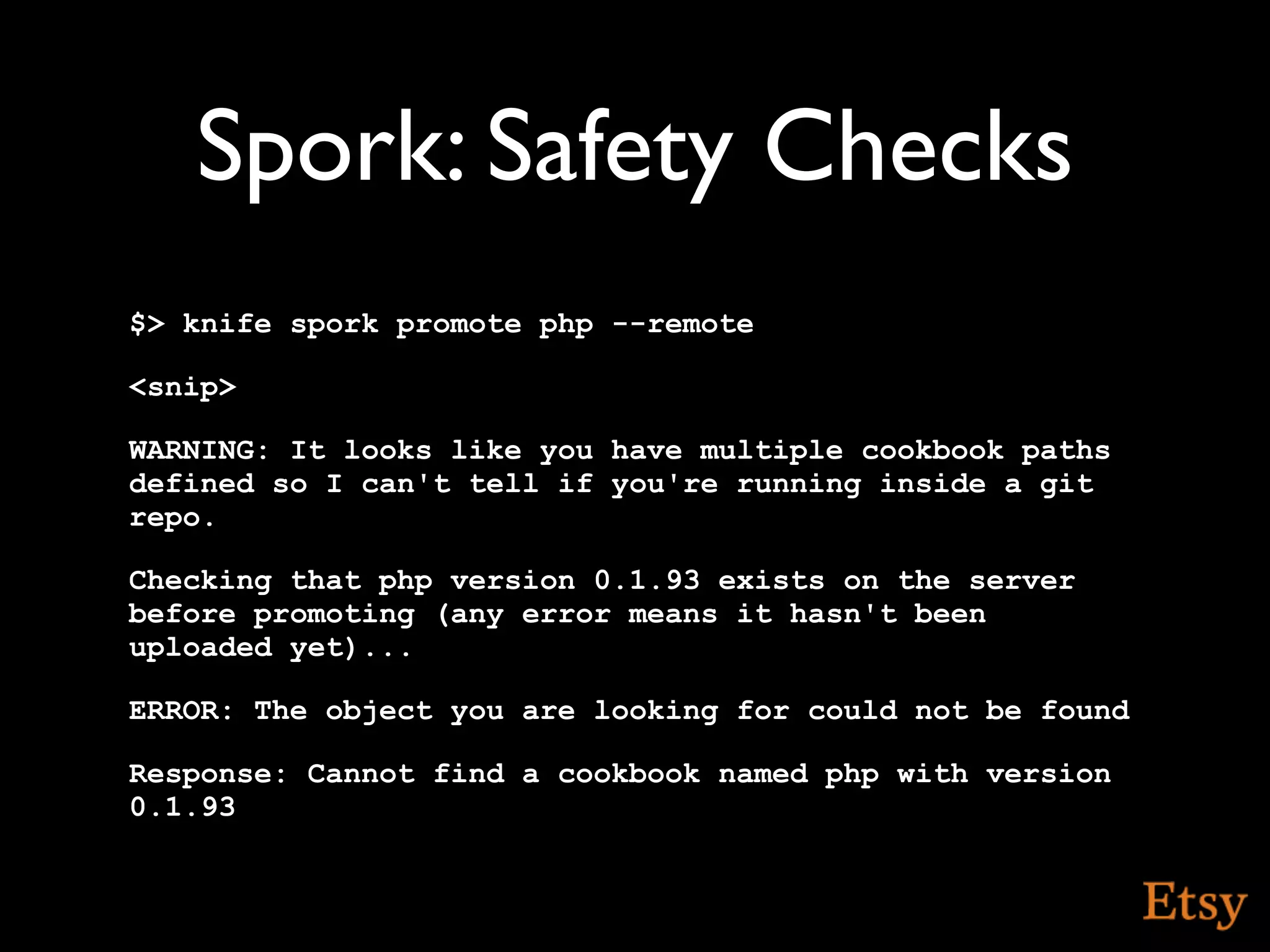 Spork: Safety Checks
$> knife spork promote php --remote

<snip>

WARNING: It looks like you have multiple cookbook paths
defined so I can't tell if you're running inside a git
repo.

Checking that php version 0.1.93 exists on the server
before promoting (any error means it hasn't been
uploaded yet)...

ERROR: The object you are looking for could not be found

Response: Cannot find a cookbook named php with version
0.1.93
 