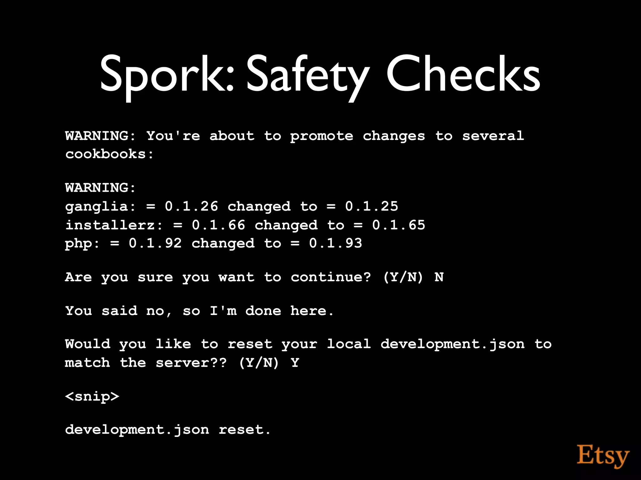 Spork: Safety Checks
WARNING: You're about to promote changes to several
cookbooks:

WARNING:
ganglia: = 0.1.26 changed to = 0.1.25
installerz: = 0.1.66 changed to = 0.1.65
php: = 0.1.92 changed to = 0.1.93

Are you sure you want to continue? (Y/N) N

You said no, so I'm done here.

Would you like to reset your local development.json to
match the server?? (Y/N) Y

<snip>

development.json reset.
 