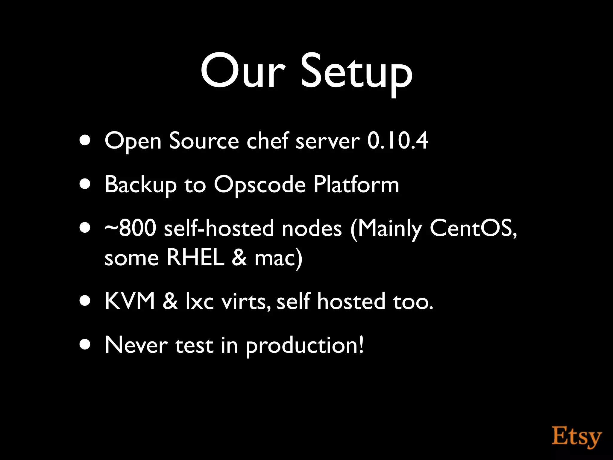 Our Setup
• Open Source chef server 0.10.4
• Backup to Opscode Platform
• ~800 self-hosted nodes (Mainly CentOS,
  some RHEL & mac)
• KVM & lxc virts, self hosted too.
• Never test in production!
 