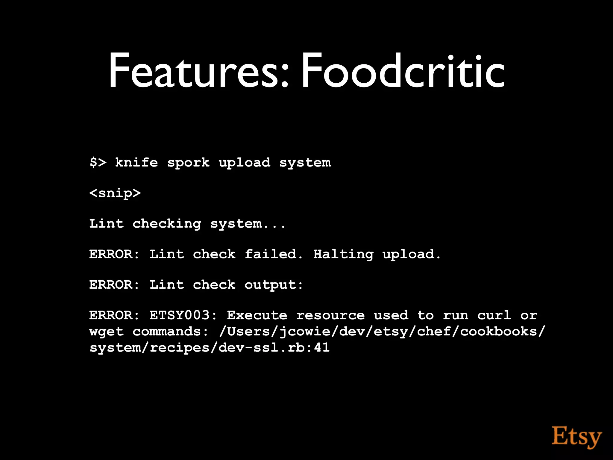 Features: Foodcritic
$> knife spork upload system

<snip>

Lint checking system...

ERROR: Lint check failed. Halting upload.

ERROR: Lint check output:

ERROR: ETSY003: Execute resource used to run curl or
wget commands: /Users/jcowie/dev/etsy/chef/cookbooks/
system/recipes/dev-ssl.rb:41
 