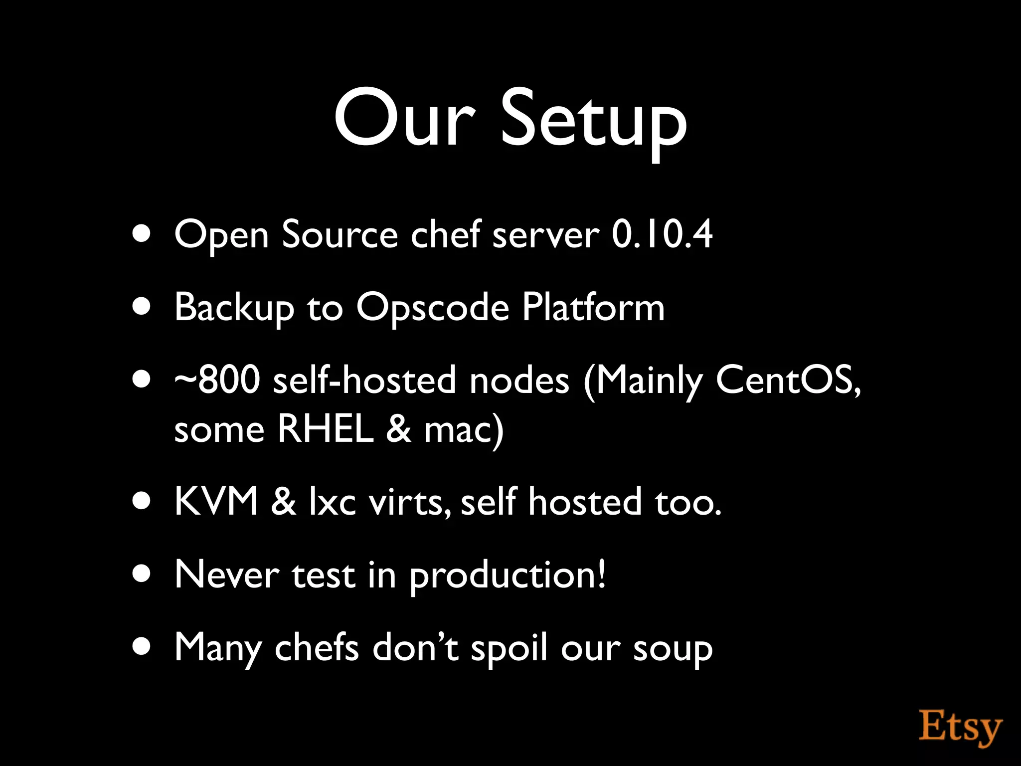 Our Setup
• Open Source chef server 0.10.4
• Backup to Opscode Platform
• ~800 self-hosted nodes (Mainly CentOS,
  some RHEL & mac)
• KVM & lxc virts, self hosted too.
• Never test in production!
• Many chefs don’t spoil our soup
 