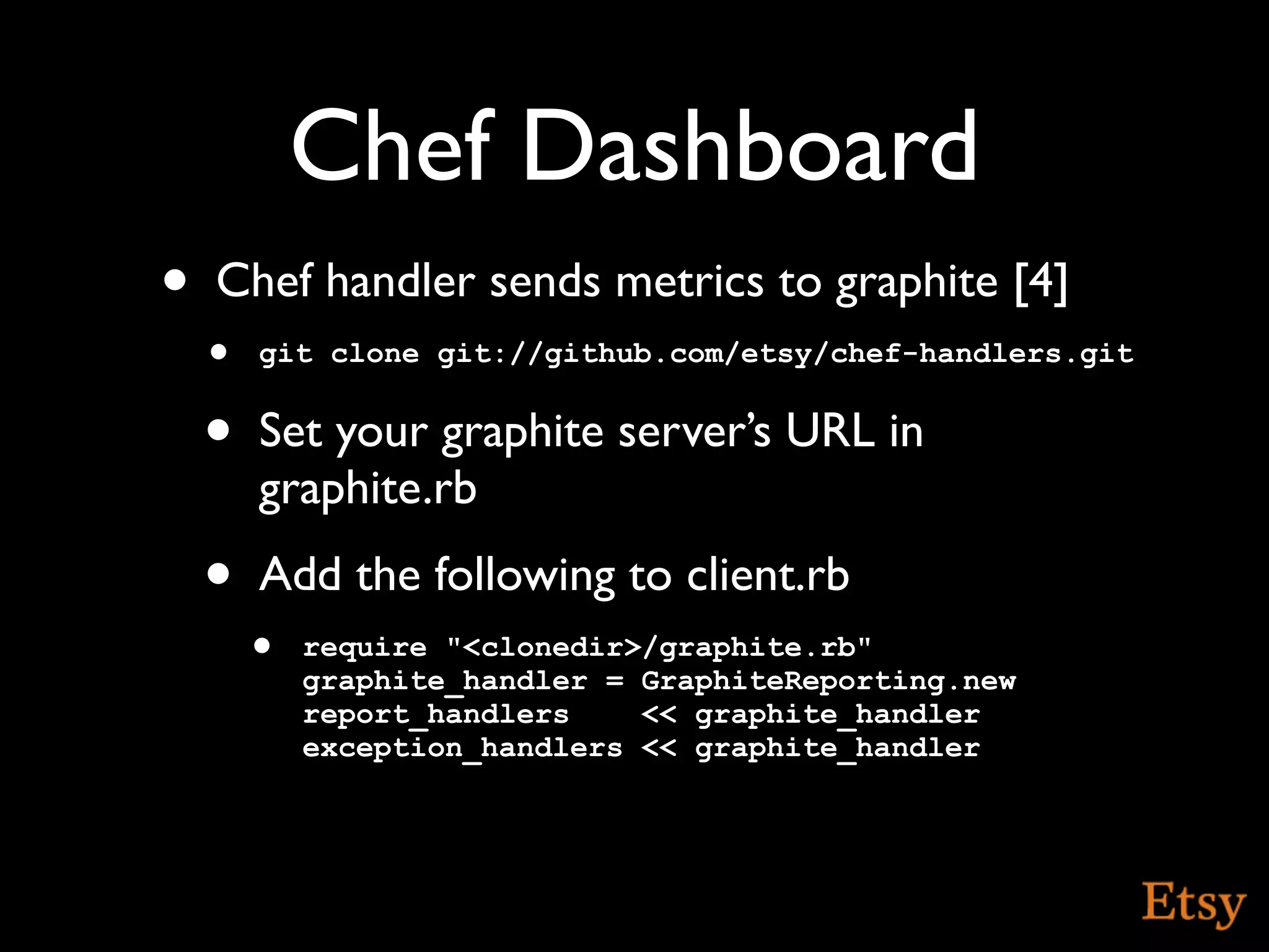 Chef Dashboard
•   Chef handler sends metrics to graphite [4]
    • git clone git://github.com/etsy/chef-handlers.git
    •   Set your graphite server’s URL in
        graphite.rb
    •   Add the following to client.rb
        • require "<clonedir>/graphite.rb"
           graphite_handler = GraphiteReporting.new
           report_handlers    << graphite_handler
           exception_handlers << graphite_handler
 