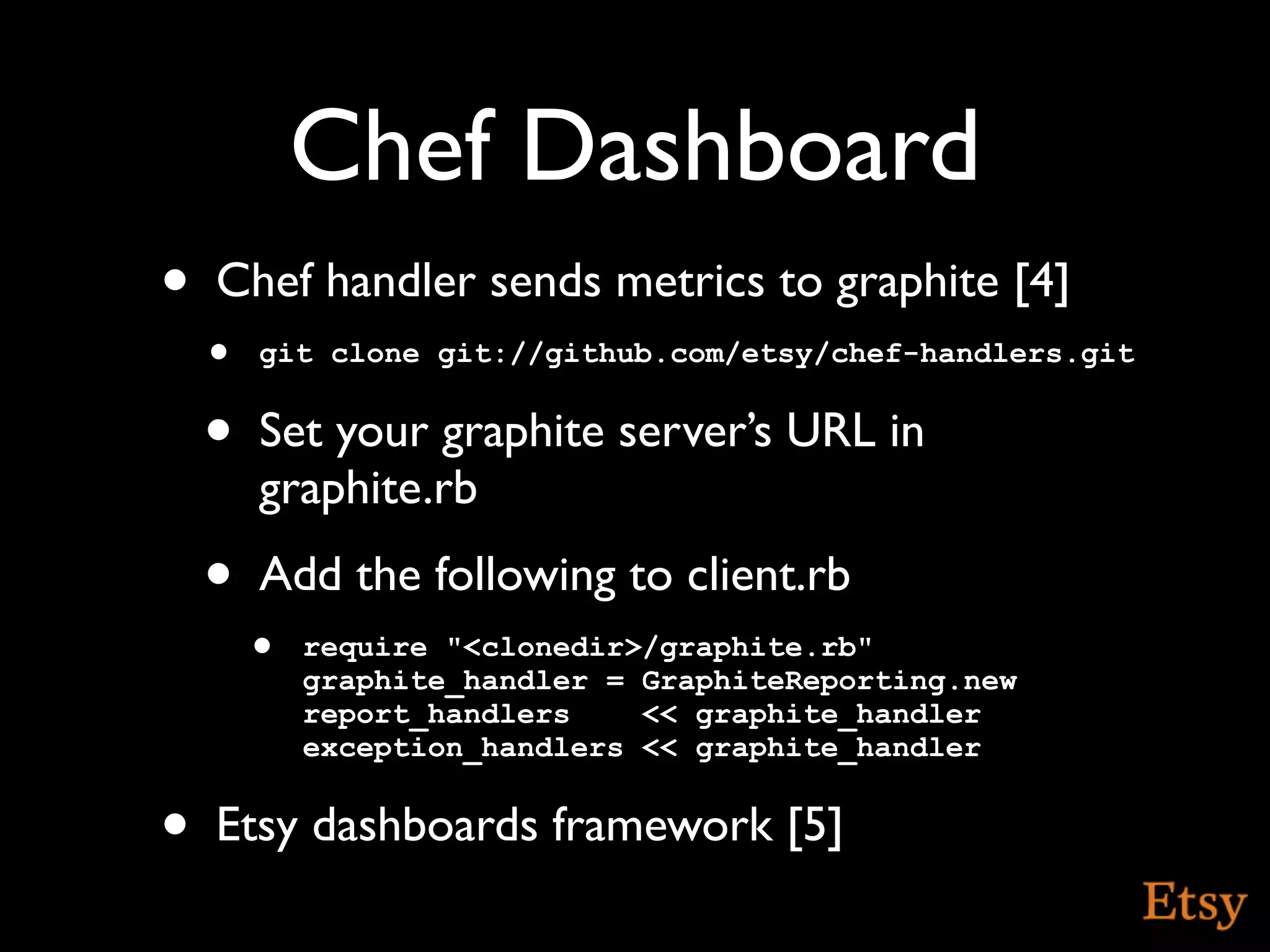 Chef Dashboard
•   Chef handler sends metrics to graphite [4]
    • git clone git://github.com/etsy/chef-handlers.git
    •   Set your graphite server’s URL in
        graphite.rb
    •   Add the following to client.rb
        • require "<clonedir>/graphite.rb"
           graphite_handler = GraphiteReporting.new
           report_handlers    << graphite_handler
           exception_handlers << graphite_handler


•   Etsy dashboards framework [5]
 