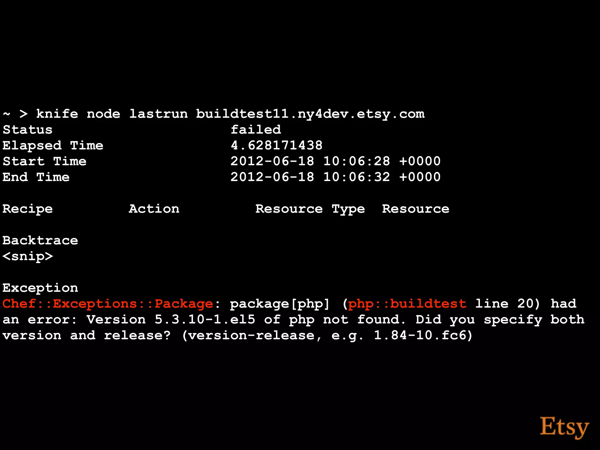 ~ > knife node lastrun buildtest11.ny4dev.etsy.com
Status                     failed
Elapsed Time               4.628171438
Start Time                 2012-06-18 10:06:28 +0000
End Time                   2012-06-18 10:06:32 +0000

Recipe         Action         Resource Type   Resource

Backtrace
<snip>

Exception
Chef::Exceptions::Package: package[php] (php::buildtest line 20) had
an error: Version 5.3.10-1.el5 of php not found. Did you specify both
version and release? (version-release, e.g. 1.84-10.fc6)
 
