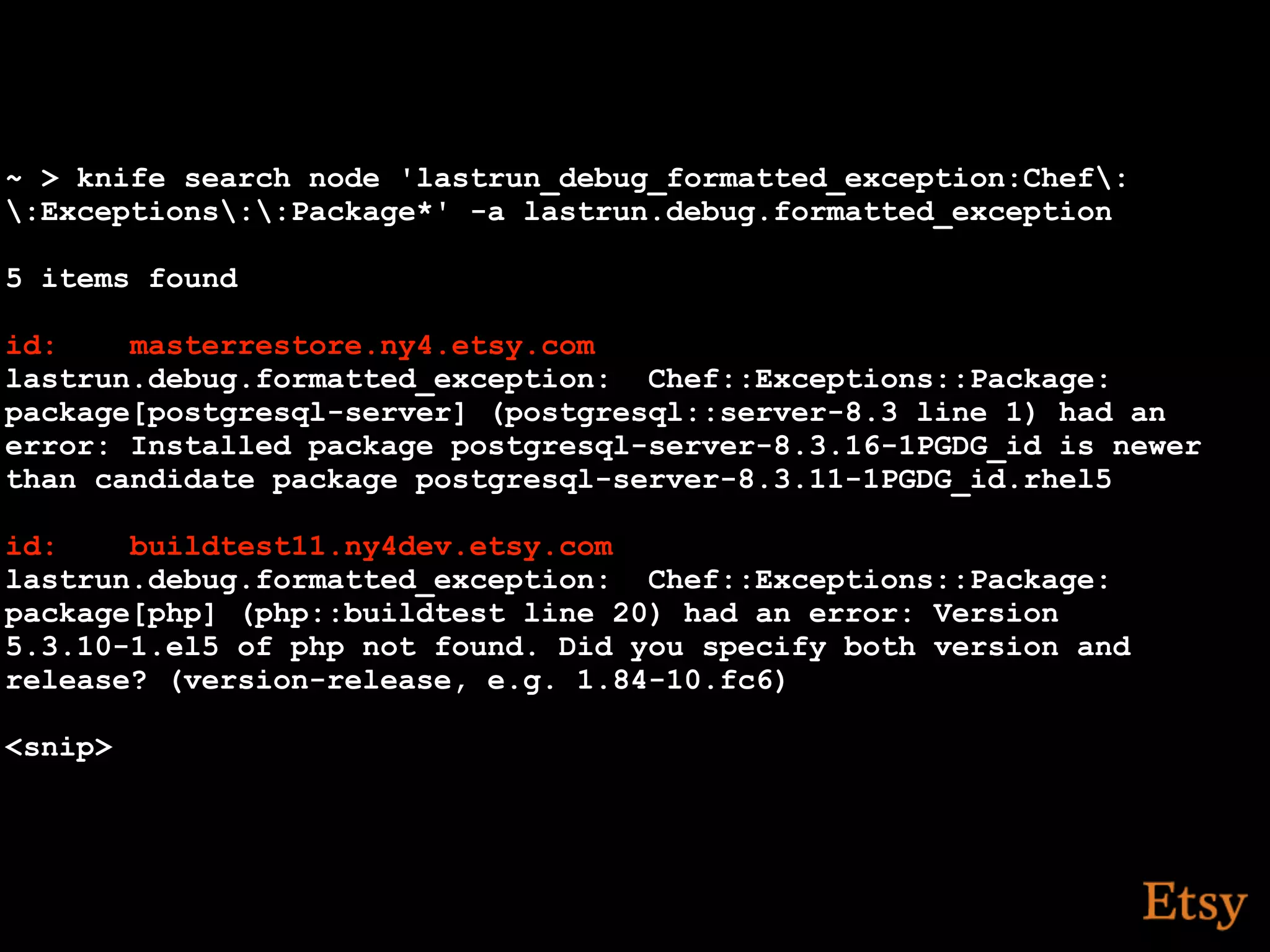 ~ > knife search node 'lastrun_debug_formatted_exception:Chef:
:Exceptions::Package*' -a lastrun.debug.formatted_exception

5 items found

id:    masterrestore.ny4.etsy.com
lastrun.debug.formatted_exception: Chef::Exceptions::Package:
package[postgresql-server] (postgresql::server-8.3 line 1) had an
error: Installed package postgresql-server-8.3.16-1PGDG_id is newer
than candidate package postgresql-server-8.3.11-1PGDG_id.rhel5

id:    buildtest11.ny4dev.etsy.com
lastrun.debug.formatted_exception: Chef::Exceptions::Package:
package[php] (php::buildtest line 20) had an error: Version
5.3.10-1.el5 of php not found. Did you specify both version and
release? (version-release, e.g. 1.84-10.fc6)

<snip>
 