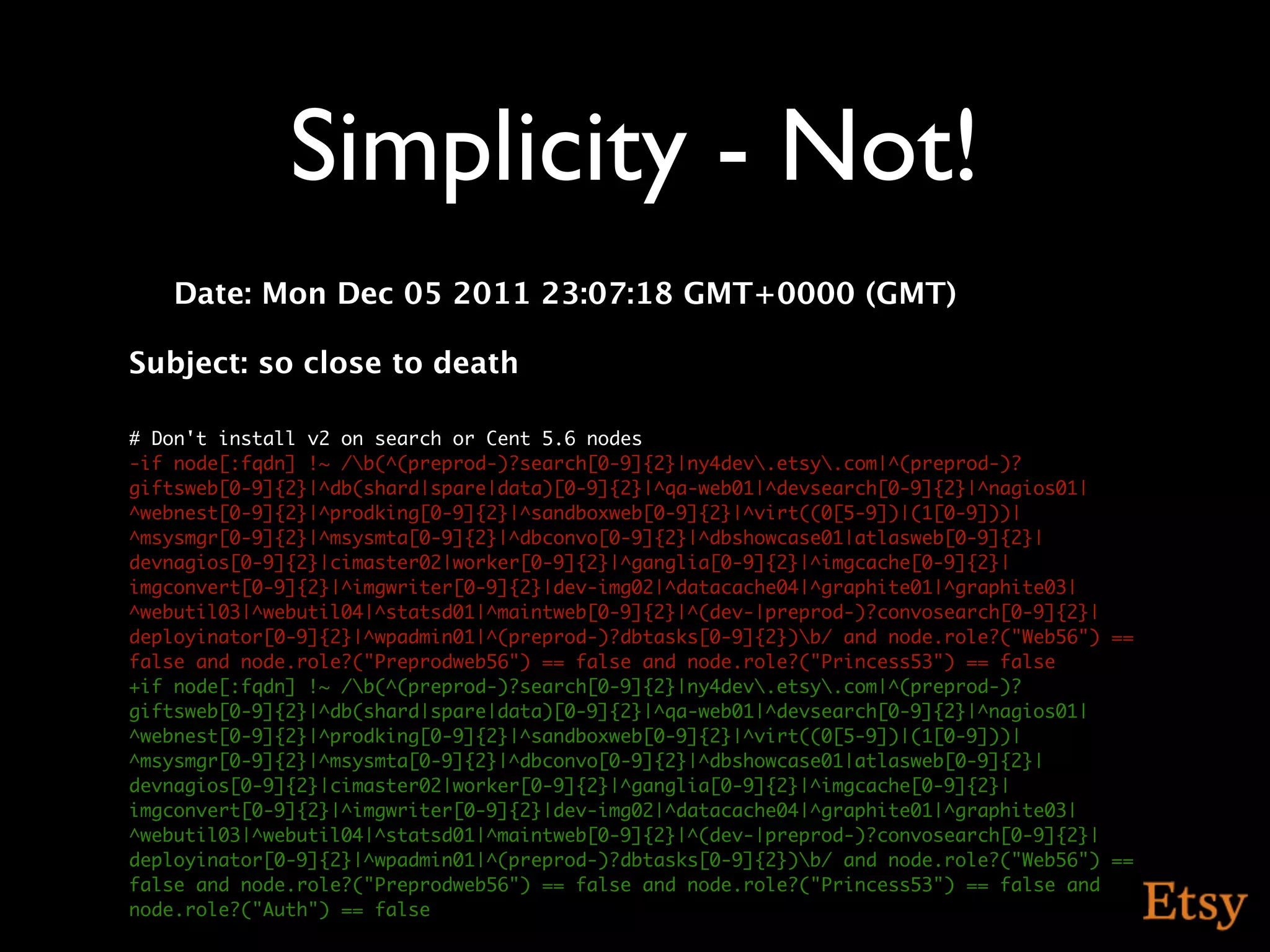 Simplicity - Not!
   Date: Mon Dec 05 2011 23:07:18 GMT+0000 (GMT)

Subject: so close to death

# Don't install v2 on search or Cent 5.6 nodes
-if node[:fqdn] !~ /b(^(preprod-)?search[0-9]{2}|ny4dev.etsy.com|^(preprod-)?
giftsweb[0-9]{2}|^db(shard|spare|data)[0-9]{2}|^qa-web01|^devsearch[0-9]{2}|^nagios01|
^webnest[0-9]{2}|^prodking[0-9]{2}|^sandboxweb[0-9]{2}|^virt((0[5-9])|(1[0-9]))|
^msysmgr[0-9]{2}|^msysmta[0-9]{2}|^dbconvo[0-9]{2}|^dbshowcase01|atlasweb[0-9]{2}|
devnagios[0-9]{2}|cimaster02|worker[0-9]{2}|^ganglia[0-9]{2}|^imgcache[0-9]{2}|
imgconvert[0-9]{2}|^imgwriter[0-9]{2}|dev-img02|^datacache04|^graphite01|^graphite03|
^webutil03|^webutil04|^statsd01|^maintweb[0-9]{2}|^(dev-|preprod-)?convosearch[0-9]{2}|
deployinator[0-9]{2}|^wpadmin01|^(preprod-)?dbtasks[0-9]{2})b/ and node.role?("Web56") ==
false and node.role?("Preprodweb56") == false and node.role?("Princess53") == false
+if node[:fqdn] !~ /b(^(preprod-)?search[0-9]{2}|ny4dev.etsy.com|^(preprod-)?
giftsweb[0-9]{2}|^db(shard|spare|data)[0-9]{2}|^qa-web01|^devsearch[0-9]{2}|^nagios01|
^webnest[0-9]{2}|^prodking[0-9]{2}|^sandboxweb[0-9]{2}|^virt((0[5-9])|(1[0-9]))|
^msysmgr[0-9]{2}|^msysmta[0-9]{2}|^dbconvo[0-9]{2}|^dbshowcase01|atlasweb[0-9]{2}|
devnagios[0-9]{2}|cimaster02|worker[0-9]{2}|^ganglia[0-9]{2}|^imgcache[0-9]{2}|
imgconvert[0-9]{2}|^imgwriter[0-9]{2}|dev-img02|^datacache04|^graphite01|^graphite03|
^webutil03|^webutil04|^statsd01|^maintweb[0-9]{2}|^(dev-|preprod-)?convosearch[0-9]{2}|
deployinator[0-9]{2}|^wpadmin01|^(preprod-)?dbtasks[0-9]{2})b/ and node.role?("Web56") ==
false and node.role?("Preprodweb56") == false and node.role?("Princess53") == false and
node.role?("Auth") == false
 