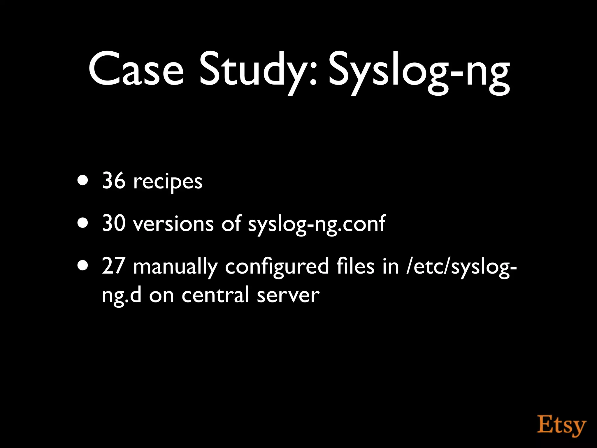 Case Study: Syslog-ng

• 36 recipes
• 30 versions of syslog-ng.conf
• 27 manually conﬁgured ﬁles in /etc/syslog-
  ng.d on central server
 