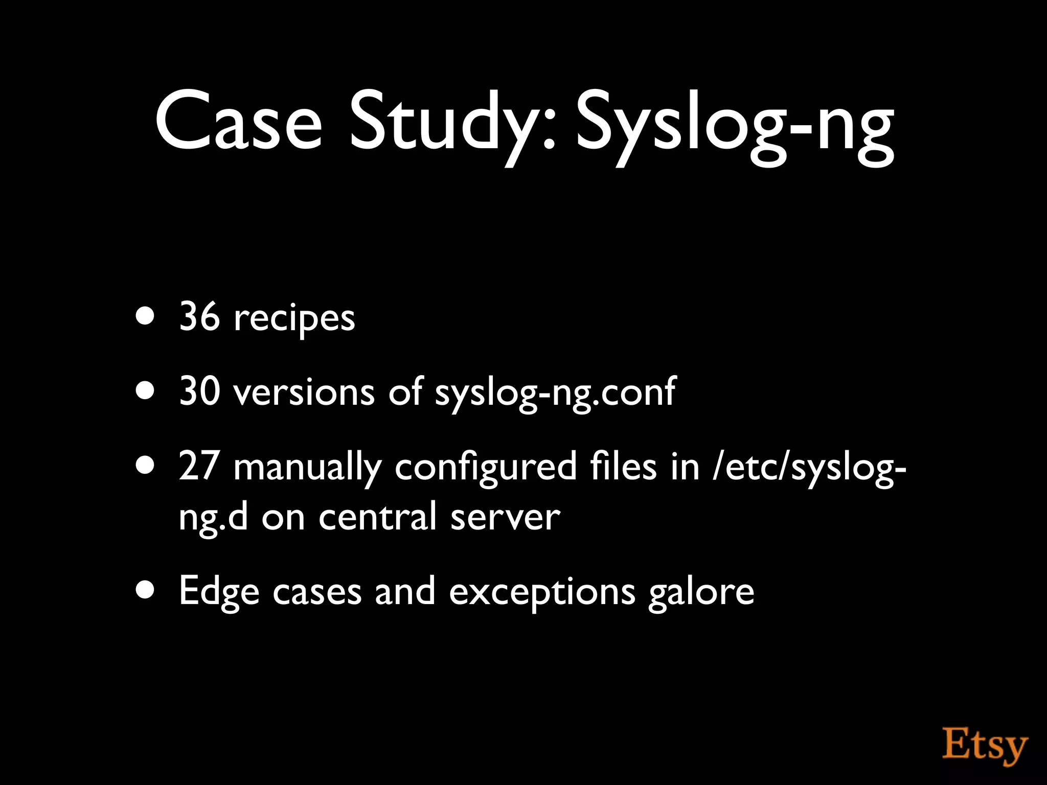 Case Study: Syslog-ng

• 36 recipes
• 30 versions of syslog-ng.conf
• 27 manually conﬁgured ﬁles in /etc/syslog-
  ng.d on central server
• Edge cases and exceptions galore
 