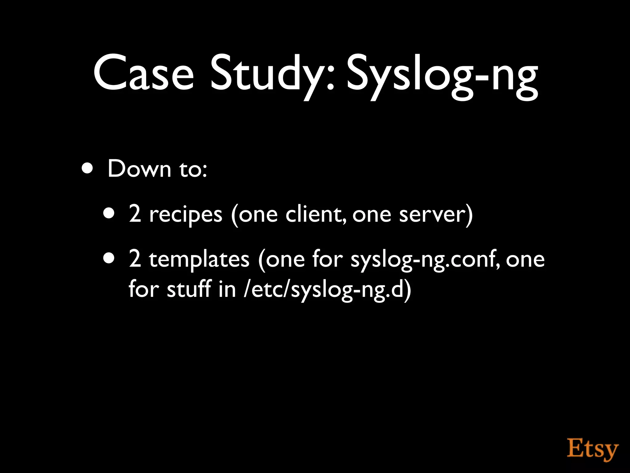 Case Study: Syslog-ng
• Down to:
 • 2 recipes (one client, one server)
 • 2 templates (one for syslog-ng.conf, one
    for stuff in /etc/syslog-ng.d)
 