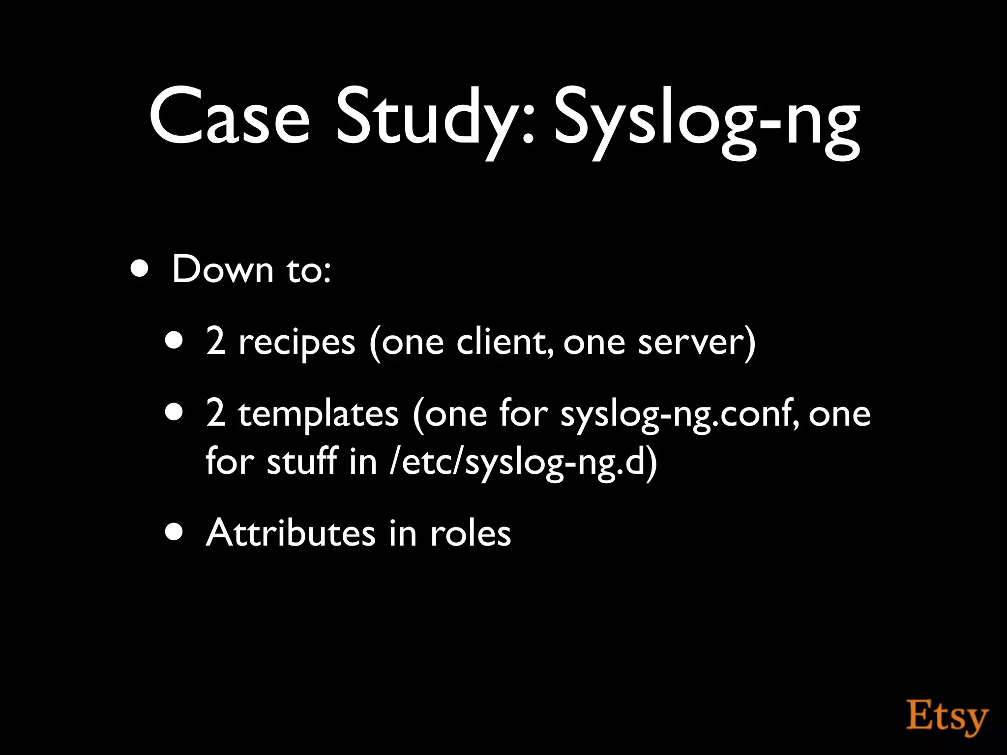 Case Study: Syslog-ng
• Down to:
 • 2 recipes (one client, one server)
 • 2 templates (one for syslog-ng.conf, one
    for stuff in /etc/syslog-ng.d)
 • Attributes in roles
 