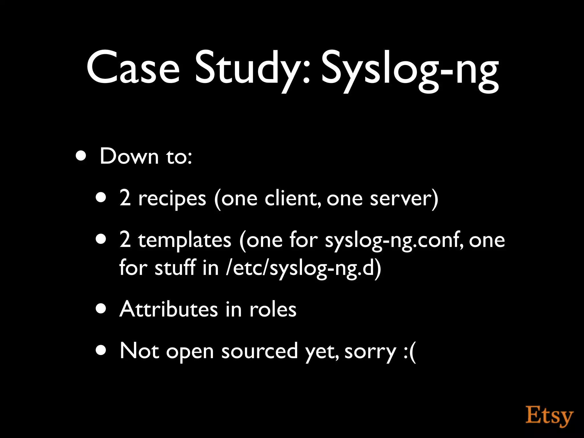 Case Study: Syslog-ng
• Down to:
 • 2 recipes (one client, one server)
 • 2 templates (one for syslog-ng.conf, one
    for stuff in /etc/syslog-ng.d)
 • Attributes in roles
 • Not open sourced yet, sorry :(
 
