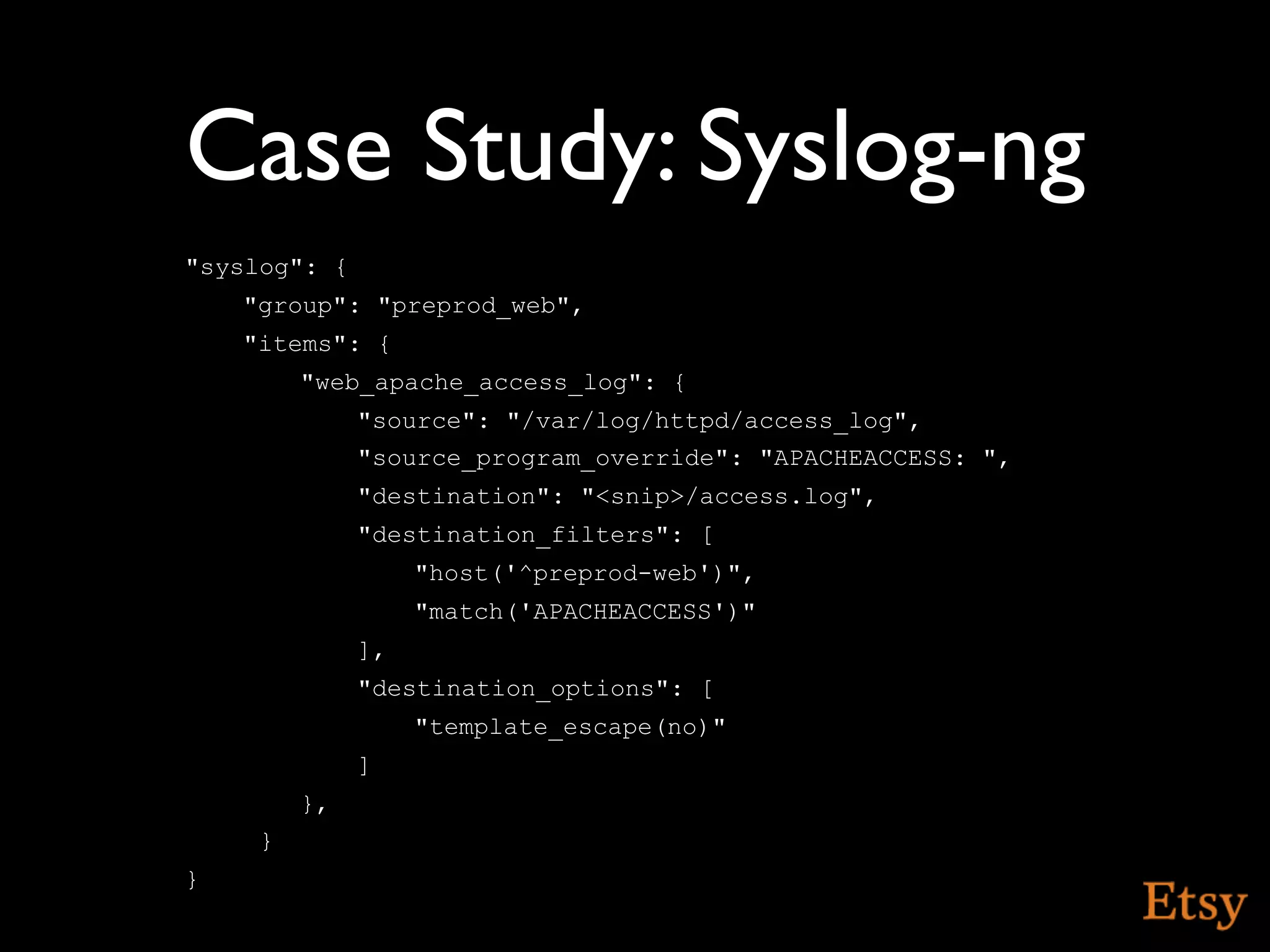 Case Study: Syslog-ng
"syslog": {
    "group": "preprod_web",
    "items": {
         "web_apache_access_log": {
              "source": "/var/log/httpd/access_log",
              "source_program_override": "APACHEACCESS: ",
              "destination": "<snip>/access.log",
              "destination_filters": [
                   "host('^preprod-web')",
                   "match('APACHEACCESS')"
              ],
              "destination_options": [
                   "template_escape(no)"
              ]
         },
     }
}
 