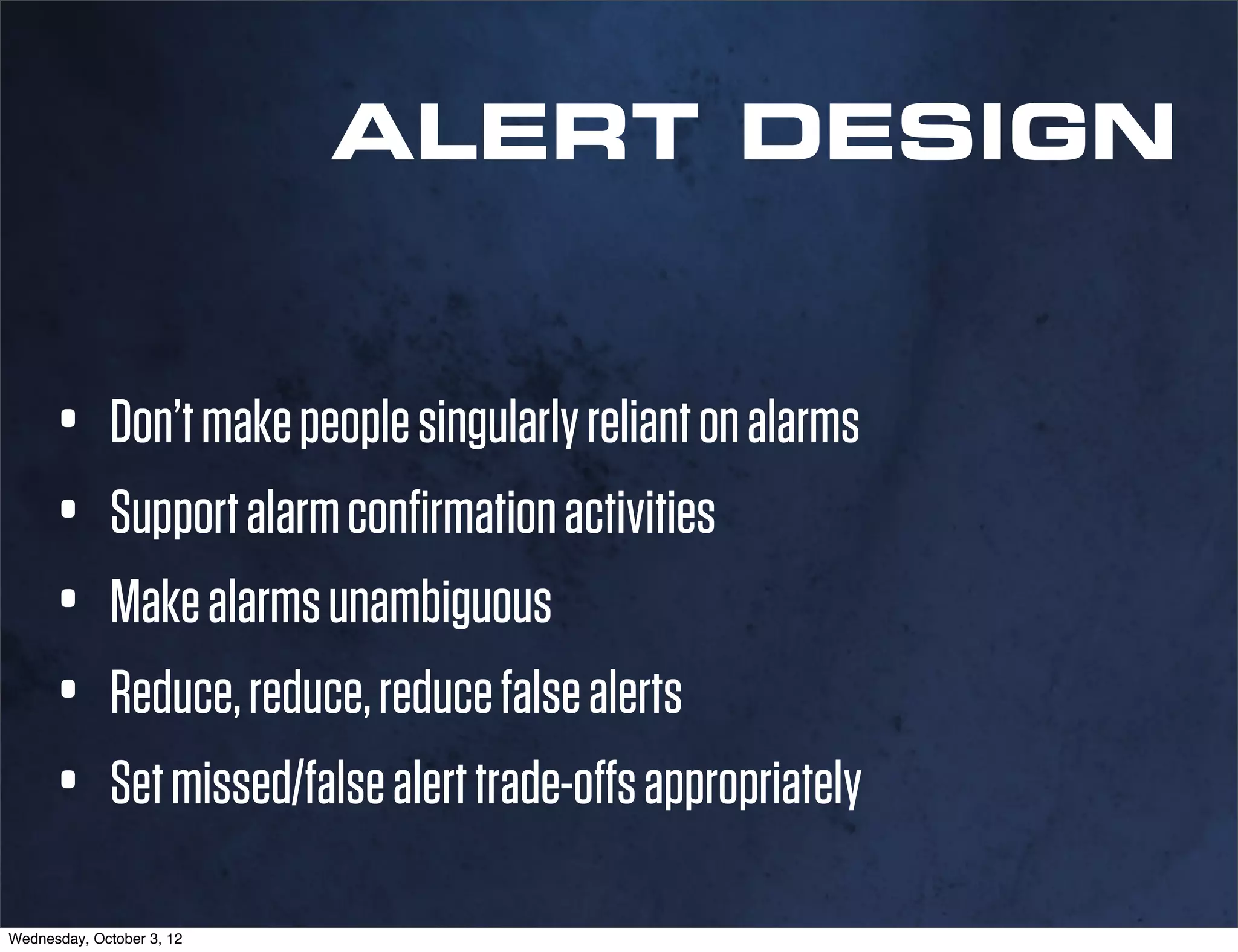 ALERT DESIGN


      • Don’t make people singularly reliant on alarms
      • Support alarm conﬁrmation activities
      • Make alarms unambiguous
      • Reduce, reduce, reduce false alerts
      • Set missed/false alert trade-offs appropriately
Wednesday, October 3, 12
 