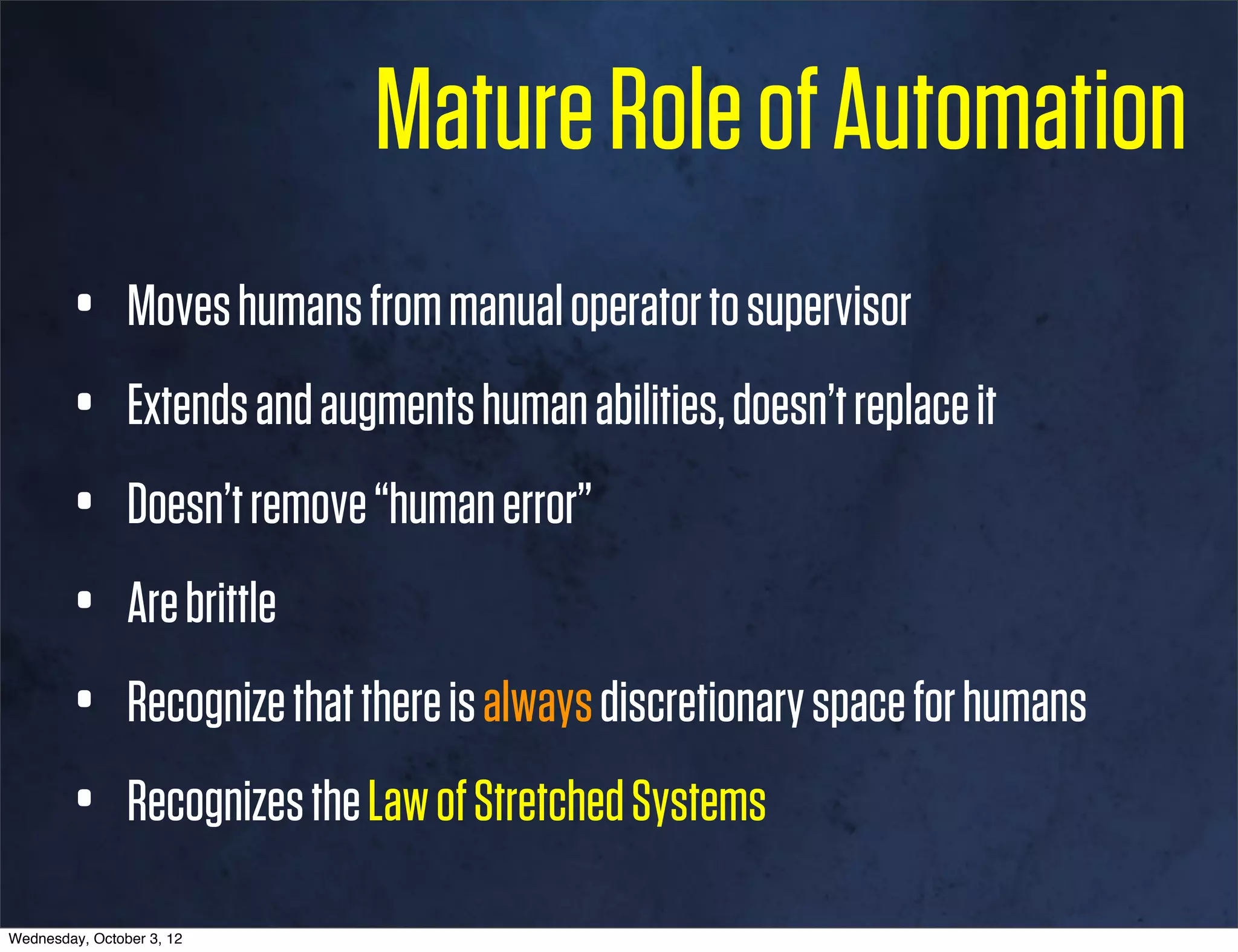 Mature Role of Automation
        •       Moves humans from manual operator to supervisor
        •       Extends and augments human abilities, doesn’t replace it
        •       Doesn’t remove “human error”
        •       Are brittle
        •       Recognize that there is always discretionary space for humans
        •       Recognizes the Law of Stretched Systems

Wednesday, October 3, 12
 