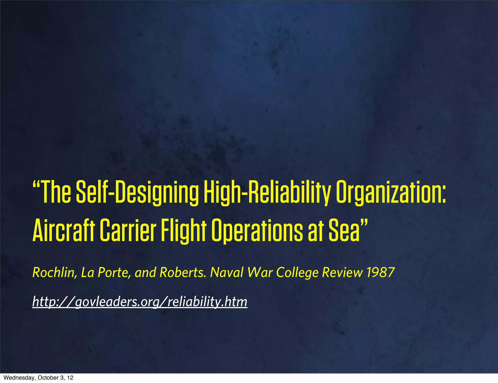 “The Self-Designing High-Reliability Organization:
         Aircraft Carrier Flight Operations at Sea”
         Rochlin, La Porte, and Roberts. Naval War College Review 1987

         http://govleaders.org/reliability.htm




Wednesday, October 3, 12
 