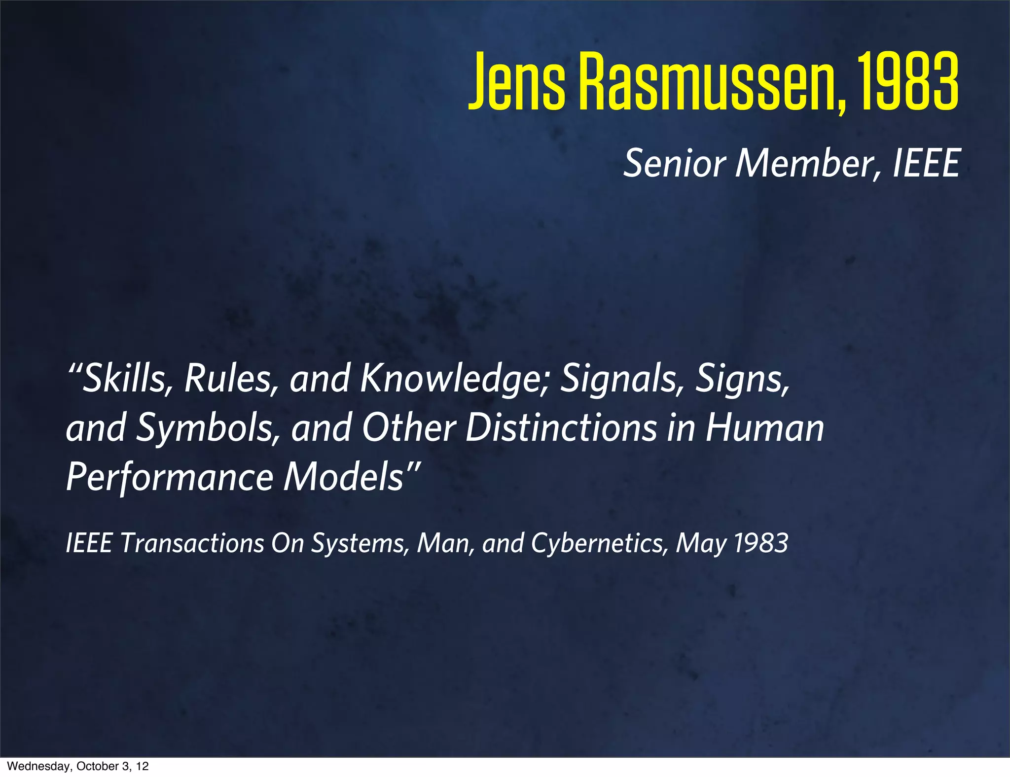 Jens Rasmussen, 1983
                                                       Senior Member, IEEE




         “Skills, Rules, and Knowledge; Signals, Signs,
         and Symbols, and Other Distinctions in Human
         Performance Models”
         IEEE Transactions On Systems, Man, and Cybernetics, May 1983




Wednesday, October 3, 12
 