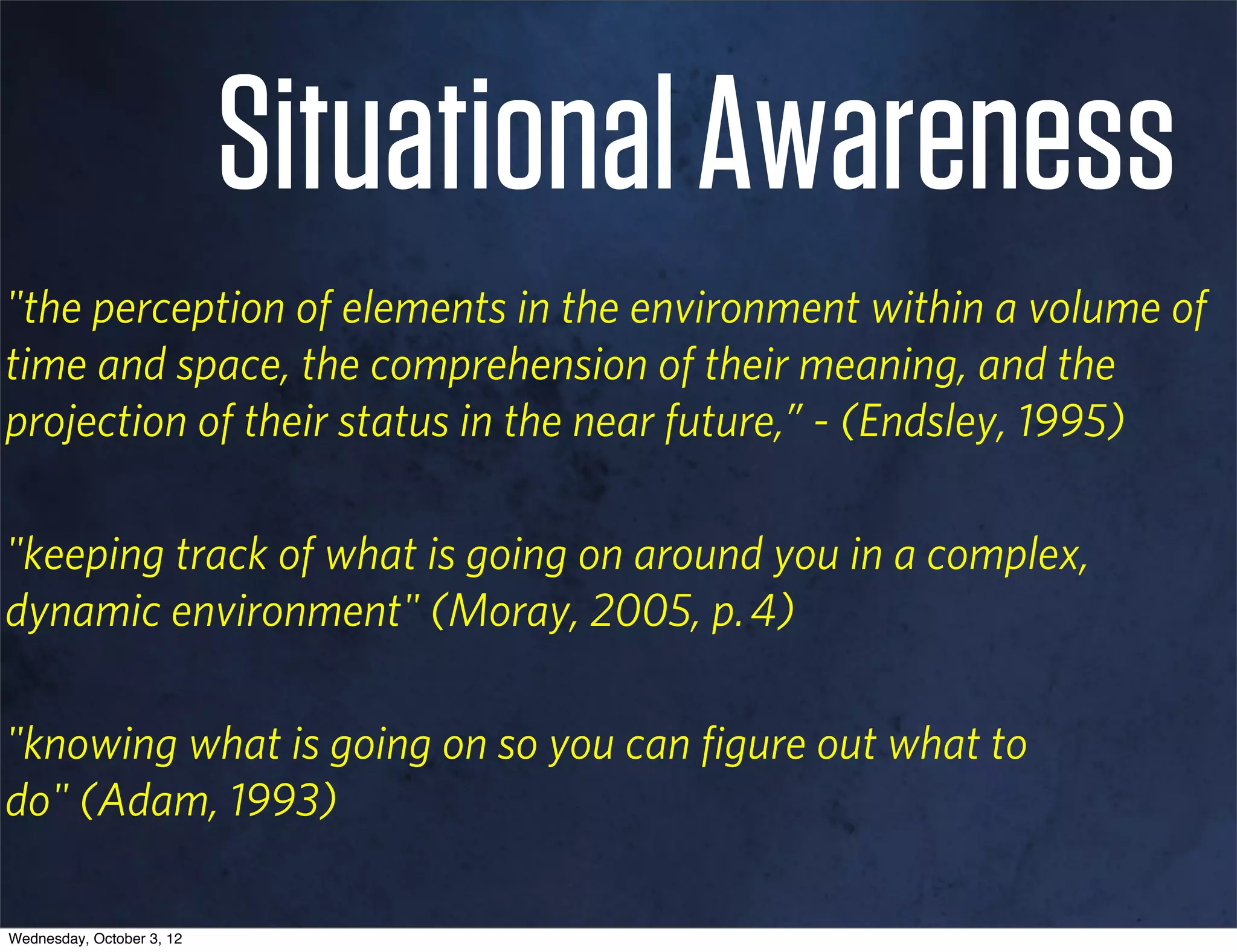 Situational Awareness
"the perception of elements in the environment within a volume of
time and space, the comprehension of their meaning, and the
projection of their status in the near future,” - (Endsley, 1995)

"keeping track of what is going on around you in a complex,
dynamic environment" (Moray, 2005, p. 4)

"knowing what is going on so you can ﬁgure out what to
do" (Adam, 1993)

Wednesday, October 3, 12
 
