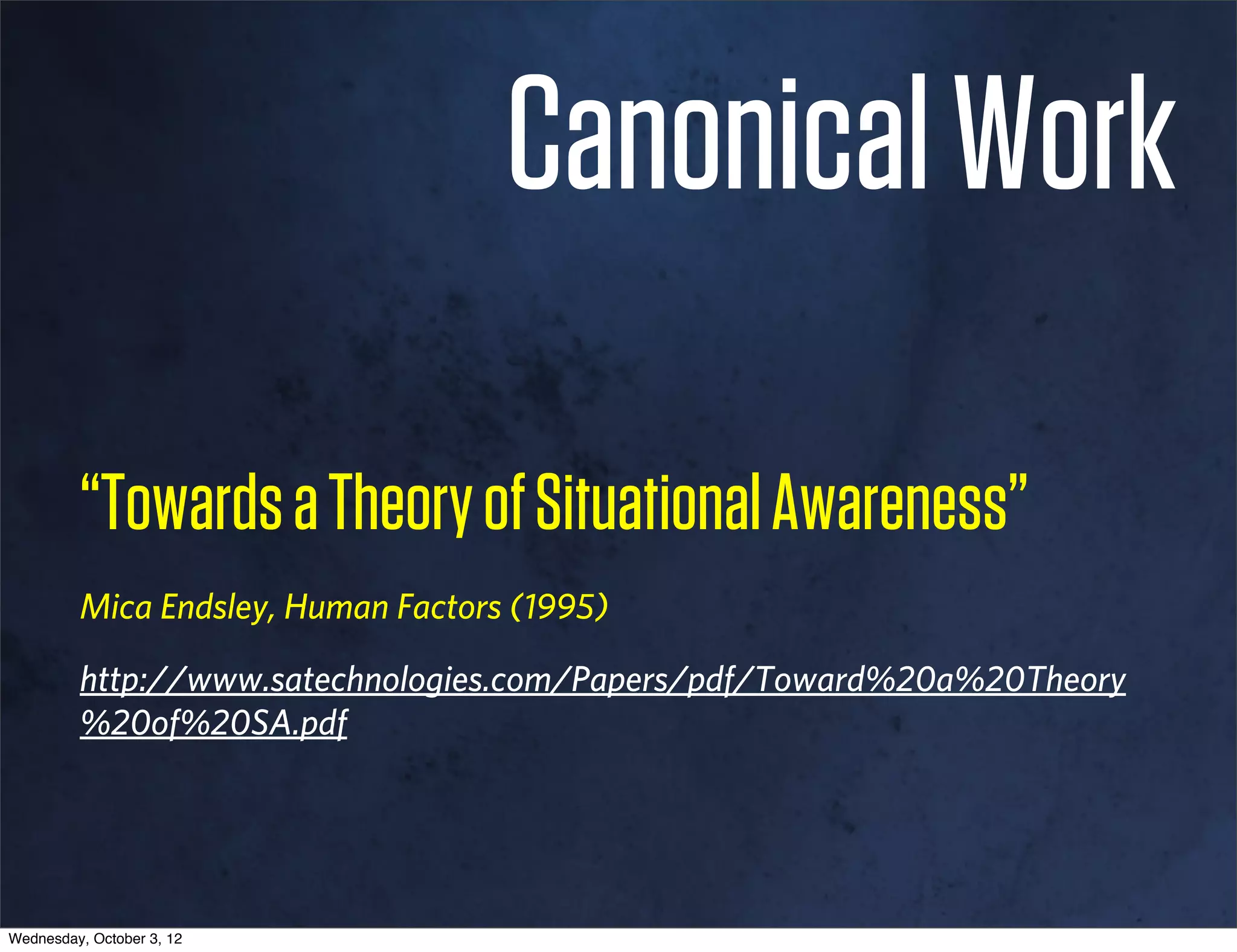 Canonical Work

         “Towards a Theory of Situational Awareness”
         Mica Endsley, Human Factors (1995)

         http://www.satechnologies.com/Papers/pdf/Toward%20a%20Theory
         %20of%20SA.pdf




Wednesday, October 3, 12
 