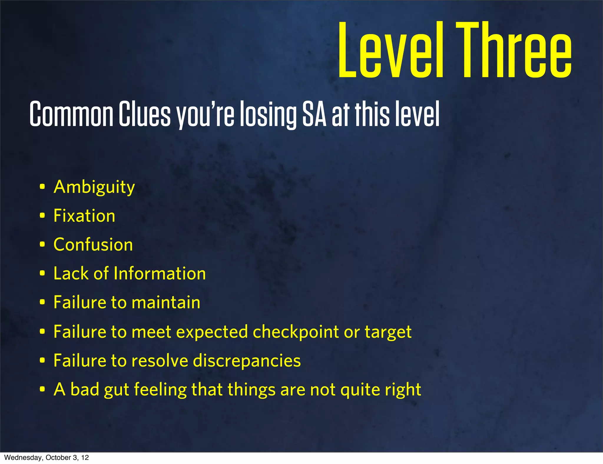 Level Three
       Common Clues you’re losing SA at this level
         • Ambiguity
         • Fixation
         • Confusion
         • Lack of Information
         • Failure to maintain
         • Failure to meet expected checkpoint or target
         • Failure to resolve discrepancies
         • A bad gut feeling that things are not quite right 


Wednesday, October 3, 12
 