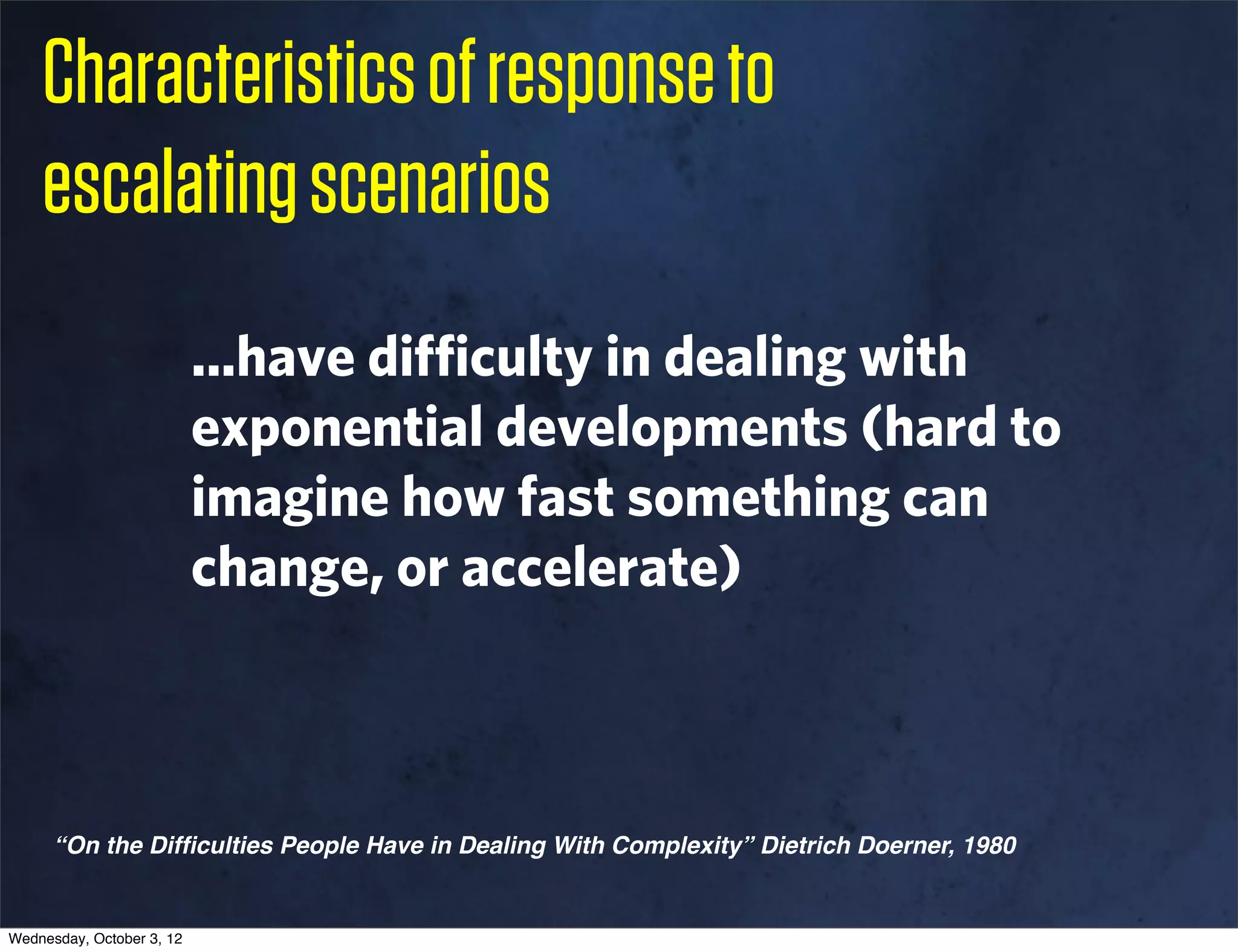 Characteristics of response to
    escalating scenarios
                           ...have difficulty in dealing with
                           exponential developments (hard to
                           imagine how fast something can
                           change, or accelerate)



      “On the Difﬁculties People Have in Dealing With Complexity” Dietrich Doerner, 1980


Wednesday, October 3, 12
 