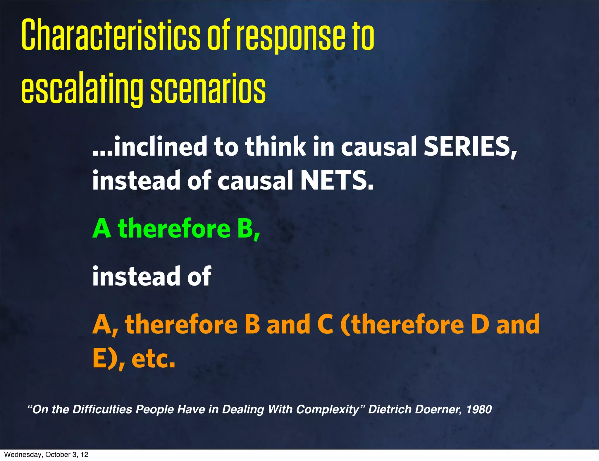 Characteristics of response to
    escalating scenarios
                           ...inclined to think in causal SERIES,
                           instead of causal NETS.
                           A therefore B,
                           instead of
                           A, therefore B and C (therefore D and
                           E), etc.
      “On the Difﬁculties People Have in Dealing With Complexity” Dietrich Doerner, 1980


Wednesday, October 3, 12
 