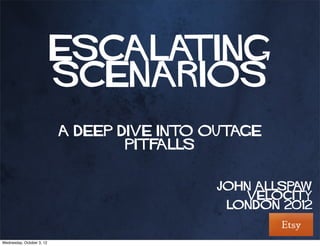 Escalating
                           Scenarios
                           A Deep Dive Into Outage
                                   Pitfalls


                                            John Allspaw
                                               Velocity
                                             London 2012


Wednesday, October 3, 12
 