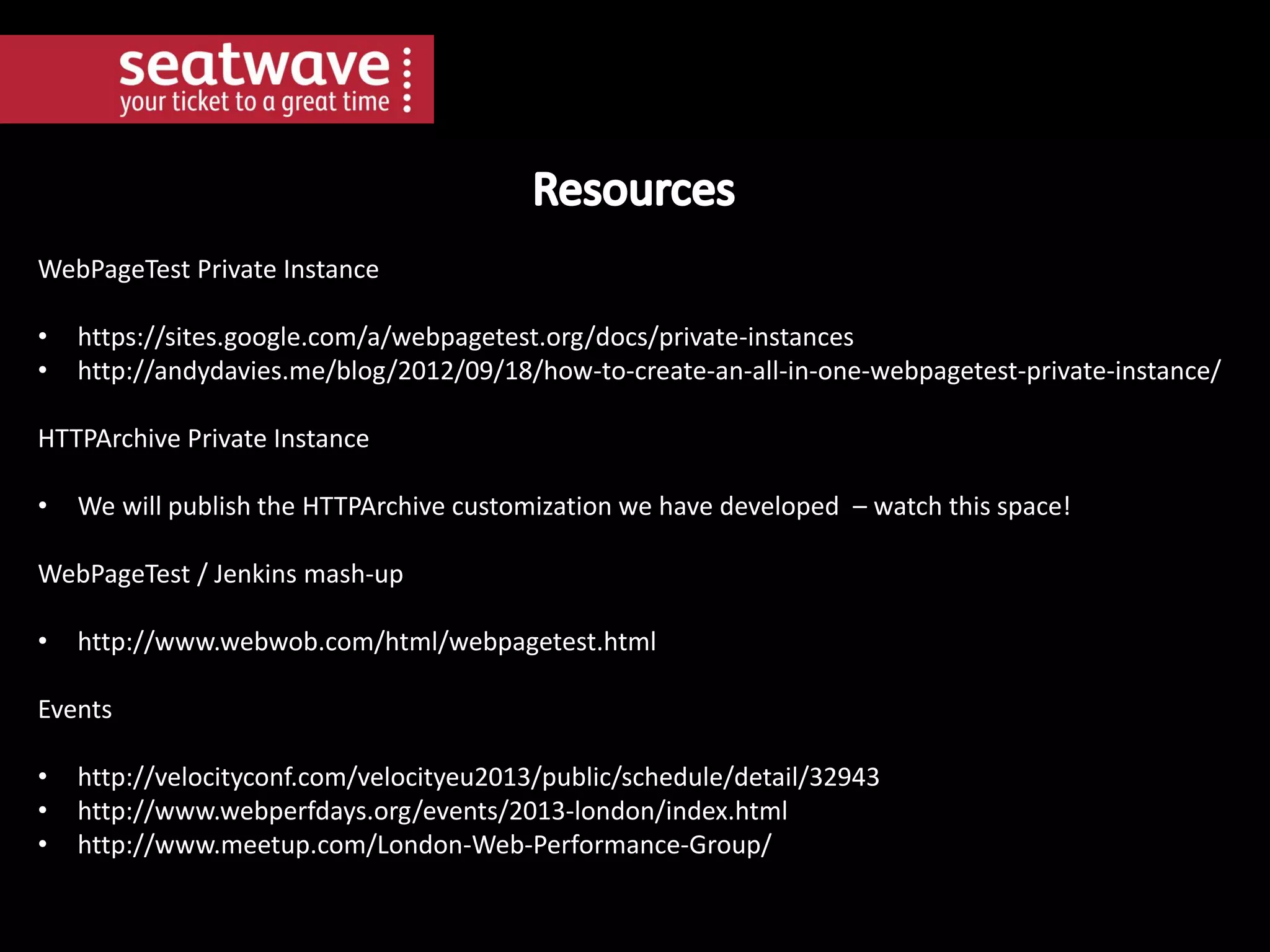 WebPageTest Private Instance
•
•

https://sites.google.com/a/webpagetest.org/docs/private-instances
http://andydavies.me/blog/2012/09/18/how-to-create-an-all-in-one-webpagetest-private-instance/

HTTPArchive Private Instance
•

We will publish the HTTPArchive customization we have developed – watch this space!

WebPageTest / Jenkins mash-up
•

http://www.webwob.com/html/webpagetest.html

Events

•
•
•

http://velocityconf.com/velocityeu2013/public/schedule/detail/32943
http://www.webperfdays.org/events/2013-london/index.html
http://www.meetup.com/London-Web-Performance-Group/

 