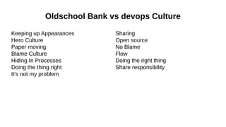 Oldschool Bank vs devops Culture
Keeping up Appearances
Hero Culture
Paper moving
Blame Culture
Hiding In Processes
Doing the thing right
It's not my problem

Sharing
Open source
No Blame
Flow
Doing the right thing
Share responsibility

 