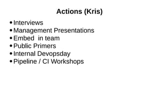Actions (Kris)
Interviews
●
Management Presentations
●
Embed in team
●
Public Primers
●
Internal Devopsday
●
Pipeline / CI Workshops
●

 