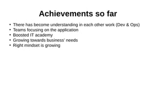 Achievements so far
•
•
•
•
•

There has become understanding in each other work (Dev & Ops)
Teams focusing on the application
Boosted IT academy
Growing towards business’ needs
Right mindset is growing

 