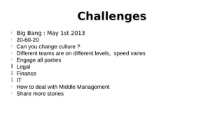 Challenges
Big Bang : May 1st 2013
l
20-60-20
l
Can you change culture ?
l
Different teams are on different levels, speed varies
l
Engage all parties
l Legal
l Finance
l IT
l
How to deal with Middle Management
l
Share more stories
l

 