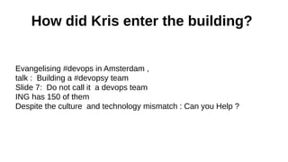 How did Kris enter the building?
Evangelising #devops in Amsterdam ,
talk : Building a #devopsy team
Slide 7: Do not call it a devops team
ING has 150 of them
Despite the culture and technology mismatch : Can you Help ?

 