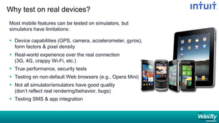 Why test on real devices?
Most mobile features can be tested on simulators, but
simulators have limitations:
§  Device capabilities (GPS, camera, accelerometer, gyros),
form factors & pixel density
§  Real-world experience over the real connection
(3G, 4G, crappy Wi-Fi, etc.)
§  True performance, security tests
§  Testing on non-default Web browsers (e.g., Opera Mini)
§  Not all simulator/emulators have good quality
(don’t reflect real rendering/behavior, bugs)
§  Testing SMS & app integration
 