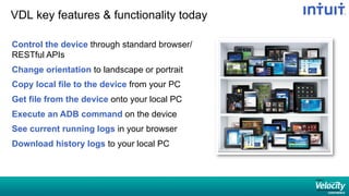 VDL key features  functionality today
Control the device through standard browser/
RESTful APIs
Change orientation to landscape or portrait
Copy local file to the device from your PC
Get file from the device onto your local PC
Execute an ADB command on the device
See current running logs in your browser
Download history logs to your local PC
 